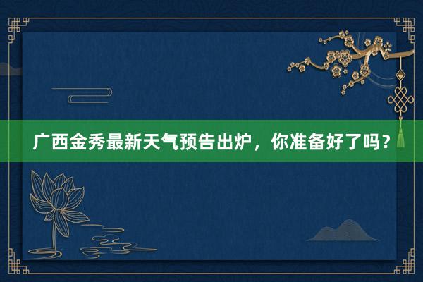 广西金秀最新天气预告出炉，你准备好了吗？